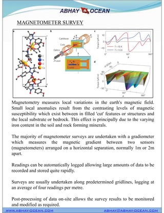 Magnetometry measures local variations in the earth's magnetic field.
Small local anomalies result from the contrasting levels of magnetic
susceptibility which exist between in filled 'cut' features or structures and
the local substrate or bedrock. This effect is principally due to the varying
iron content in the soil and rock forming minerals.
The majority of magnetometer surveys are undertaken with a gradiometer
which measures the magnetic gradient between two sensors
(magnetometers) arranged on a horizontal separation, normally 1m or 2m
apart.
Readings can be automatically logged allowing large amounts of data to be
recorded and stored quite rapidly.
Surveys are usually undertaken along predetermined gridlines, logging at
an average of four readings per metre.
Post-processing of data on-site allows the survey results to be monitored
and modified as required.
MAGNETOMETER SURVEY
WWW.ABHAY-OCEAN.COM ABHAY@ABHAY-OCEAN.COM
Magnetometry measures local variations in the earth's magnetic field.
Small local anomalies result from the contrasting levels of magnetic
susceptibility which exist between in filled 'cut' features or structures and
the local substrate or bedrock. This effect is principally due to the varying
iron content in the soil and rock forming minerals.
The majority of magnetometer surveys are undertaken with a gradiometer
which measures the magnetic gradient between two sensors
(magnetometers) arranged on a horizontal separation, normally 1m or 2m
apart.
Readings can be automatically logged allowing large amounts of data to be
recorded and stored quite rapidly.
Surveys are usually undertaken along predetermined gridlines, logging at
an average of four readings per metre.
Post-processing of data on-site allows the survey results to be monitored
and modified as required.
 