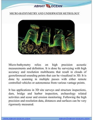 MICRO-BATHYMETRYAND UNDERWATER METROLOGY
WWW.ABHAY-OCEAN.COM ABHAY@ABHAY-OCEAN.COM
Micro-bathymetry relies on high precision acoustic
measurements and definition. It is done by surveying with high
accuracy and resolution multibeams that result in clouds of
georeferenced sounding points that can be visualized in 3D. It is
done by scanning in multiple passes with either remote
controlled vehicles or autonomous from various vantage points.
It has applications in 3D site surveys and structure inspections,
dam, bridge and harbor inspection, archaeology related
activities and scour and erosion monitoring. Following the high
precision and resolution data, distances and surfaces can be very
rigorously measured.
 