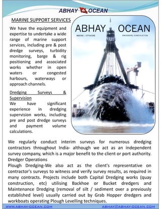 We have the equipment and
expertise to undertake a wide
range of marine support
services, including pre & post
dredge surveys, turbidity
monitoring, barge & rig
positioning and associated
works whether in open
waters or congested
harbours, waterways or
approach channels.
Dredging Surveys &
Supervision
We have significant
experience in dredging
supervision works, including
pre and post dredge surveys
and payment volume
calculations.
MARINE SUPPORT SERVICES
WWW.ABHAY-OCEAN.COM ABHAY@ABHAY-OCEAN.COM
We have the equipment and
expertise to undertake a wide
range of marine support
services, including pre & post
dredge surveys, turbidity
monitoring, barge & rig
positioning and associated
works whether in open
waters or congested
harbours, waterways or
approach channels.
Dredging Surveys &
Supervision
We have significant
experience in dredging
supervision works, including
pre and post dredge surveys
and payment volume
calculations.
We regularly conduct interim surveys for numerous dredging
contractors throughout India- although we act as an independent
survey company, which is a major benefit to the client or port authority.
Dredger Operations
Plough Dredging-We also act as the client's representative on
contractor's surveys to witness and verify survey results, as required in
many contracts. Projects include both Capital Dredging works (quay
construction, etc) utilising Backhoe or Bucket dredgers and
Maintenance Dredging (removal of silt / sediment over a previously
established level) usually carried out by Grab Hopper dredgers and
workboats operating Plough Levelling techniques.
 
