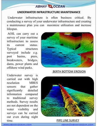 UNDERWATER INFRASTRUCTURE MAINTENANCE
Underwater infrastructure is often business critical. By
conducting a survey of your underwater infrastructure and creating
a maintenance plan you can maximize utilization and increase
lifespan.
AOIL can carry out a
survey of your maritime
infrastructure to assess
its current status.
Typical structures
surveyed include e.g.
port basins, piers,
breakwaters, bridges,
dams, power plants and
offshore wind parks.
Underwater survey is
carried out with high
resolution MBES
sensors that gather
significantly detailed
information compared
to traditional survey
methods. Survey results
are not dependent on the
water visibility and
surveys can be carried
out even during night
time.
AOIL can carry out a
survey of your maritime
infrastructure to assess
its current status.
Typical structures
surveyed include e.g.
port basins, piers,
breakwaters, bridges,
dams, power plants and
offshore wind parks.
Underwater survey is
carried out with high
resolution MBES
sensors that gather
significantly detailed
information compared
to traditional survey
methods. Survey results
are not dependent on the
water visibility and
surveys can be carried
out even during night
time.
BERTH BOTTOM EROSION
PIPE LINE SURVEY
WWW.ABHAY-OCEAN.COM ABHAY@ABHAY-OCEAN.COM
 