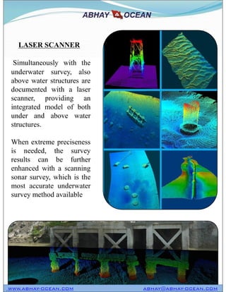 Simultaneously with the
underwater survey, also
above water structures are
documented with a laser
scanner, providing an
integrated model of both
under and above water
structures.
When extreme preciseness
is needed, the survey
results can be further
enhanced with a scanning
sonar survey, which is the
most accurate underwater
survey method available
LASER SCANNER
Simultaneously with the
underwater survey, also
above water structures are
documented with a laser
scanner, providing an
integrated model of both
under and above water
structures.
When extreme preciseness
is needed, the survey
results can be further
enhanced with a scanning
sonar survey, which is the
most accurate underwater
survey method available
WWW.ABHAY-OCEAN.COM ABHAY@ABHAY-OCEAN.COM
 