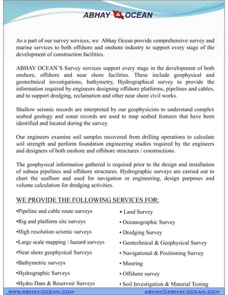 As a part of our survey services, we Abhay Ocean provide comprehensive survey and
marine services to both offshore and onshore industry to support every stage of the
development of construction facilities.
ABHAY OCEAN’S Survey services support every stage in the development of both
onshore, offshore and near shore facilities. These include geophysical and
geotechnical investigations, bathymetry, Hydrographical survey to provide the
information required by engineers designing offshore platforms, pipelines and cables,
and to support dredging, reclamation and other near shore civil works.
Shallow seismic records are interpreted by our geophysicists to understand complex
seabed geology and sonar records are used to map seabed features that have been
identified and located during the survey.
Our engineers examine soil samples recovered from drilling operations to calculate
soil strength and perform foundation engineering studies required by the engineers
and designers of both onshore and offshore structures / constructions.
The geophysical information gathered is required prior to the design and installation
of subsea pipelines and offshore structures. Hydrographic surveys are carried out to
chart the seafloor and used for navigation or engineering, design purposes and
volume calculation for dredging activities.
WWW.ABHAY-OCEAN.COM ABHAY@ABHAY-OCEAN.COM
As a part of our survey services, we Abhay Ocean provide comprehensive survey and
marine services to both offshore and onshore industry to support every stage of the
development of construction facilities.
ABHAY OCEAN’S Survey services support every stage in the development of both
onshore, offshore and near shore facilities. These include geophysical and
geotechnical investigations, bathymetry, Hydrographical survey to provide the
information required by engineers designing offshore platforms, pipelines and cables,
and to support dredging, reclamation and other near shore civil works.
Shallow seismic records are interpreted by our geophysicists to understand complex
seabed geology and sonar records are used to map seabed features that have been
identified and located during the survey.
Our engineers examine soil samples recovered from drilling operations to calculate
soil strength and perform foundation engineering studies required by the engineers
and designers of both onshore and offshore structures / constructions.
The geophysical information gathered is required prior to the design and installation
of subsea pipelines and offshore structures. Hydrographic surveys are carried out to
chart the seafloor and used for navigation or engineering, design purposes and
volume calculation for dredging activities.
•Pipeline and cable route surveys
•Rig and platform site surveys
•High resolution seismic surveys
•Large scale mapping / hazard surveys
•Near shore geophysical Surveys
•Bathymetric surveys
•Hydrographic Surveys
•Hydro Dam & Reservoir Surveys
• Land Survey
• Oceanographic Survey
• Dredging Survey
• Geotechnical & Geophysical Survey
• Navigational & Positioning Survey
• Mooring
• Offshore survey
• Soil Investigation & Material Testing
WE PROVIDE THE FOLLOWING SERVICES FOR:
 