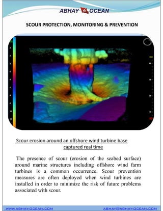SCOUR PROTECTION, MONITORING & PREVENTION
WWW.ABHAY-OCEAN.COM ABHAY@ABHAY-OCEAN.COM
The presence of scour (erosion of the seabed surface)
around marine structures including offshore wind farm
turbines is a common occurrence. Scour prevention
measures are often deployed when wind turbines are
installed in order to minimize the risk of future problems
associated with scour.
Scour erosion around an offshore wind turbine base
captured real time
 