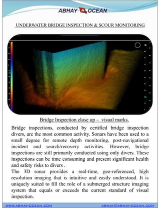 UNDERWATER BRIDGE INSPECTION & SCOUR MONITORING
WWW.ABHAY-OCEAN.COM ABHAY@ABHAY-OCEAN.COM
Bridge inspections, conducted by certified bridge inspection
divers, are the most common activity. Sonars have been used to a
small degree for remote depth monitoring, post-navigational
incident and search/recovery activities. However, bridge
inspections are still primarily conducted using only divers. These
inspections can be time consuming and present significant health
and safety risks to divers .
The 3D sonar provides a real-time, geo-referenced, high
resolution imaging that is intuitive and easily understood. It is
uniquely suited to fill the role of a submerged structure imaging
system that equals or exceeds the current standard of visual
inspection.
Bridge Inspection close up – visual marks.
 