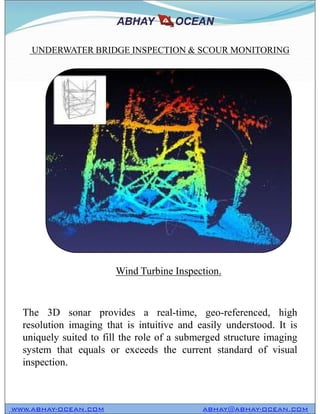 UNDERWATER BRIDGE INSPECTION & SCOUR MONITORING
WWW.ABHAY-OCEAN.COM ABHAY@ABHAY-OCEAN.COM
The 3D sonar provides a real-time, geo-referenced, high
resolution imaging that is intuitive and easily understood. It is
uniquely suited to fill the role of a submerged structure imaging
system that equals or exceeds the current standard of visual
inspection.
Wind Turbine Inspection.
 
