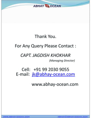 Thank You.
For Any Query Please Contact :
CAPT. JAGDISH KHOKHAR
(Managing Director)
Cell: +91 99 2030 9055
E-mail: jk@abhay-ocean.com
www.abhay-ocean.com
WWW.ABHAY-OCEAN.COM ABHAY@ABHAY-OCEAN.COM
Thank You.
For Any Query Please Contact :
CAPT. JAGDISH KHOKHAR
(Managing Director)
Cell: +91 99 2030 9055
E-mail: jk@abhay-ocean.com
www.abhay-ocean.com
 