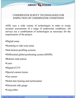 AOIL uses a wide variety of technologies in order to create
accurate assessments of a range of underwater conditions. All
surveys use a combination of technologies as necessary for the
requirements of the project.
Digital sonar
Scanning or side-scan sonar
Sub-bottom profiling systems
Differential global positioning system (DGPS)
Robotic total station
Laser
Digital CCTV
Special camera lenses
Gas sensor
Solid state bearing and inclinometer
Electronic tide gauge
Long tether
UNDERWATER SURVEY TECHNOLOGIES FOR
INSPECTION OF UNDERWATER CONDITIONS
WWW.ABHAY-OCEAN.COM ABHAY@ABHAY-OCEAN.COM
AOIL uses a wide variety of technologies in order to create
accurate assessments of a range of underwater conditions. All
surveys use a combination of technologies as necessary for the
requirements of the project.
Digital sonar
Scanning or side-scan sonar
Sub-bottom profiling systems
Differential global positioning system (DGPS)
Robotic total station
Laser
Digital CCTV
Special camera lenses
Gas sensor
Solid state bearing and inclinometer
Electronic tide gauge
Long tether
 