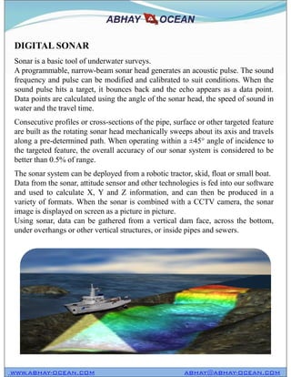 DIGITAL SONAR
Sonar is a basic tool of underwater surveys.
A programmable, narrow-beam sonar head generates an acoustic pulse. The sound
frequency and pulse can be modified and calibrated to suit conditions. When the
sound pulse hits a target, it bounces back and the echo appears as a data point.
Data points are calculated using the angle of the sonar head, the speed of sound in
water and the travel time.
Consecutive profiles or cross-sections of the pipe, surface or other targeted feature
are built as the rotating sonar head mechanically sweeps about its axis and travels
along a pre-determined path. When operating within a ±45° angle of incidence to
the targeted feature, the overall accuracy of our sonar system is considered to be
better than 0.5% of range.
The sonar system can be deployed from a robotic tractor, skid, float or small boat.
Data from the sonar, attitude sensor and other technologies is fed into our software
and used to calculate X, Y and Z information, and can then be produced in a
variety of formats. When the sonar is combined with a CCTV camera, the sonar
image is displayed on screen as a picture in picture.
Using sonar, data can be gathered from a vertical dam face, across the bottom,
under overhangs or other vertical structures, or inside pipes and sewers.
WWW.ABHAY-OCEAN.COM ABHAY@ABHAY-OCEAN.COM
DIGITAL SONAR
Sonar is a basic tool of underwater surveys.
A programmable, narrow-beam sonar head generates an acoustic pulse. The sound
frequency and pulse can be modified and calibrated to suit conditions. When the
sound pulse hits a target, it bounces back and the echo appears as a data point.
Data points are calculated using the angle of the sonar head, the speed of sound in
water and the travel time.
Consecutive profiles or cross-sections of the pipe, surface or other targeted feature
are built as the rotating sonar head mechanically sweeps about its axis and travels
along a pre-determined path. When operating within a ±45° angle of incidence to
the targeted feature, the overall accuracy of our sonar system is considered to be
better than 0.5% of range.
The sonar system can be deployed from a robotic tractor, skid, float or small boat.
Data from the sonar, attitude sensor and other technologies is fed into our software
and used to calculate X, Y and Z information, and can then be produced in a
variety of formats. When the sonar is combined with a CCTV camera, the sonar
image is displayed on screen as a picture in picture.
Using sonar, data can be gathered from a vertical dam face, across the bottom,
under overhangs or other vertical structures, or inside pipes and sewers.
 