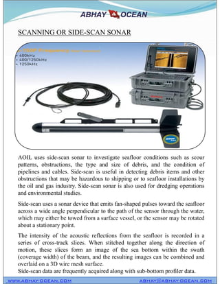 SCANNING OR SIDE-SCAN SONAR
WWW.ABHAY-OCEAN.COM ABHAY@ABHAY-OCEAN.COM
AOIL uses side-scan sonar to investigate seafloor conditions such as scour
patterns, obstructions, the type and size of debris, and the condition of
pipelines and cables. Side-scan is useful in detecting debris items and other
obstructions that may be hazardous to shipping or to seafloor installations by
the oil and gas industry. Side-scan sonar is also used for dredging operations
and environmental studies.
Side-scan uses a sonar device that emits fan-shaped pulses toward the seafloor
across a wide angle perpendicular to the path of the sensor through the water,
which may either be towed from a surface vessel, or the sensor may be rotated
about a stationary point.
The intensity of the acoustic reflections from the seafloor is recorded in a
series of cross-track slices. When stitched together along the direction of
motion, these slices form an image of the sea bottom within the swath
(coverage width) of the beam, and the resulting images can be combined and
overlaid on a 3D wire mesh surface.
Side-scan data are frequently acquired along with sub-bottom profiler data.
 