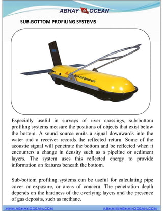 SUB-BOTTOM PROFILING SYSTEMS
WWW.ABHAY-OCEAN.COM ABHAY@ABHAY-OCEAN.COM
Especially useful in surveys of river crossings, sub-bottom
profiling systems measure the positions of objects that exist below
the bottom. A sound source emits a signal downwards into the
water and a receiver records the reflected return. Some of the
acoustic signal will penetrate the bottom and be reflected when it
encounters a change in density such as a pipeline or sediment
layers. The system uses this reflected energy to provide
information on features beneath the bottom.
Sub-bottom profiling systems can be useful for calculating pipe
cover or exposure, or areas of concern. The penetration depth
depends on the hardness of the overlying layers and the presence
of gas deposits, such as methane.
 