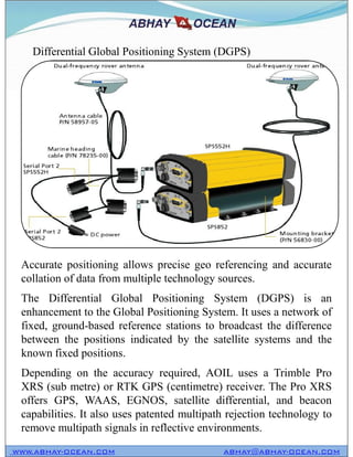 Differential Global Positioning System (DGPS)
WWW.ABHAY-OCEAN.COM ABHAY@ABHAY-OCEAN.COM
Accurate positioning allows precise geo referencing and accurate
collation of data from multiple technology sources.
The Differential Global Positioning System (DGPS) is an
enhancement to the Global Positioning System. It uses a network of
fixed, ground-based reference stations to broadcast the difference
between the positions indicated by the satellite systems and the
known fixed positions.
Depending on the accuracy required, AOIL uses a Trimble Pro
XRS (sub metre) or RTK GPS (centimetre) receiver. The Pro XRS
offers GPS, WAAS, EGNOS, satellite differential, and beacon
capabilities. It also uses patented multipath rejection technology to
remove multipath signals in reflective environments.
 