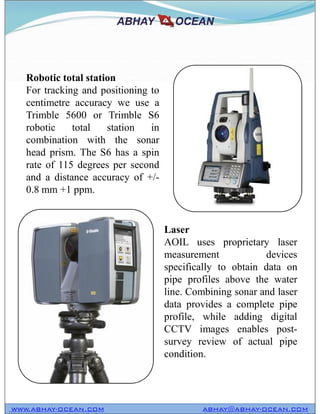 Robotic total station
For tracking and positioning to
centimetre accuracy we use a
Trimble 5600 or Trimble S6
robotic total station in
combination with the sonar
head prism. The S6 has a spin
rate of 115 degrees per second
and a distance accuracy of +/-
0.8 mm +1 ppm.
WWW.ABHAY-OCEAN.COM ABHAY@ABHAY-OCEAN.COM
Laser
AOIL uses proprietary laser
measurement devices
specifically to obtain data on
pipe profiles above the water
line. Combining sonar and laser
data provides a complete pipe
profile, while adding digital
CCTV images enables post-
survey review of actual pipe
condition.
 