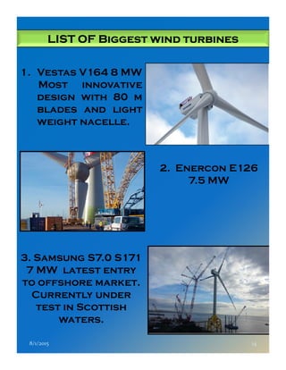 LIST OF Biggest wind turbinesLIST OF Biggest wind turbinesLIST OF Biggest wind turbinesLIST OF Biggest wind turbines
1. Vestas V164 8 MW
Most innovative
design with 80 m
blades and light
weight nacelle.
2. Enercon E126
7.5 MW
8/1/2015 14
7.5 MW
3. Samsung S7.0 S171
7 MW latest entry
to offshore market.
Currently under
test in Scottish
waters.
 