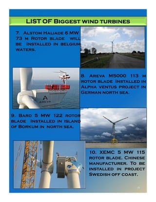 LIST OF Biggest wind turbinesLIST OF Biggest wind turbinesLIST OF Biggest wind turbinesLIST OF Biggest wind turbines
7. Alstom Haliade 6 MW
73 m Rotor blade will
be Installed in belgium
waters.
8. Areva M5000 113 m
rotor blade Installed in
Alpha ventus project in
German north sea.
8/1/2015 16
9. Bard 5 MW 122 rotor
blade Installed in island
of Borkum in north sea.
10. XEMC 5 MW 115
rotor blade. Chinese
manufacturer. To be
installed in project
Swedish off coast.
 