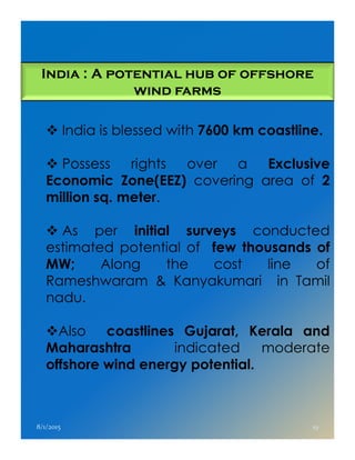 India : A potential hub of offshore
wind farms
India is blessed with 7600 km coastline.
Possess rights over a Exclusive
Economic Zone(EEZ) covering area of 2
million sq. meter.
As per initial surveys conductedAs per initial surveys conducted
estimated potential of few thousands of
MW; Along the cost line of
Rameshwaram & Kanyakumari in Tamil
nadu.
Also coastlines Gujarat, Kerala and
Maharashtra indicated moderate
offshore wind energy potential.
8/1/2015 19
 