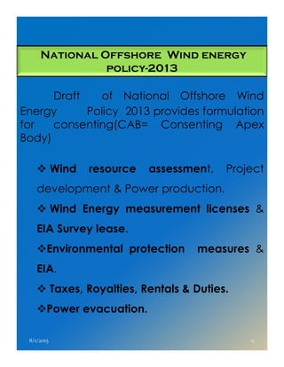 National Offshore Wind energy
policy-2013
Draft of National Offshore Wind
Energy Policy 2013 provides formulation
for consenting(CAB= Consenting Apex
Body)
Wind resource assessment, Project
development & Power production.development & Power production.
Wind Energy measurement licenses &
EIA Survey lease.
Environmental protection measures &
EIA.
Taxes, Royalties, Rentals & Duties.
Power evacuation.
8/1/2015 21
 