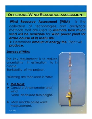 Offshore Wind Resource assessment
Wind Resource Assessment (WRA) is the
collection of technologies and analytical
methods that are used to estimate how much
wind will be available for Wind power plant for
entire course of its useful life.
Determines amount of energy the Plant will
produce.
Sources of WRA:
The key requirement is to reduceThe key requirement is to reduce
uncertainty in estimation to in
crease
Bankability of the project.
Following are tools used in WRA:
1. Met Mast:
Consist of Anemometer and
wind
vane at desired hub height.
Most reliable onsite wind
measurement.
8/1/2015 23
 