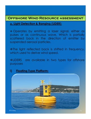 Offshore Wind Resource assessment
2. Light Detection & Ranging (LiDER):
Operates by emitting a laser signal, either as
pulses or as continuous wave, Which is partially
scattered back in the direction of emitter by
suspended aerosol particles.
The light reflected back is shifted in frequency,
which used to derive wind speed.
LiDERS are available in two types for offshoreLiDERS are available in two types for offshore
purposes
I) Floating Type Platform:
8/1/2015 24
 