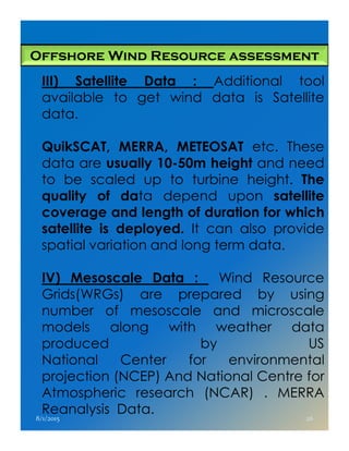 Offshore Wind Resource assessment
III) Satellite Data : Additional tool
available to get wind data is Satellite
data.
QuikSCAT, MERRA, METEOSAT etc. These
data are usually 10-50m height and need
to be scaled up to turbine height. The
quality of data depend upon satellite
coverage and length of duration for which
satellite is deployed. It can also providesatellite is deployed. It can also provide
spatial variation and long term data.
IV) Mesoscale Data : Wind Resource
Grids(WRGs) are prepared by using
number of mesoscale and microscale
models along with weather data
produced by US
National Center for environmental
projection (NCEP) And National Centre for
Atmospheric research (NCAR) . MERRA
Reanalysis Data.
8/1/2015 26
 