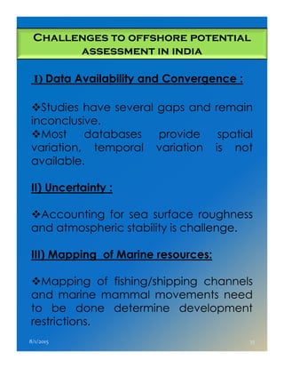 I) Data Availability and Convergence :
Studies have several gaps and remain
inconclusive.
Most databases provide spatial
variation, temporal variation is not
available.
II) Uncertainty :
Challenges to offshore potential
assessment in india
II) Uncertainty :
Accounting for sea surface roughness
and atmospheric stability is challenge.
III) Mapping of Marine resources:
Mapping of fishing/shipping channels
and marine mammal movements need
to be done determine development
restrictions.
8/1/2015 35
 