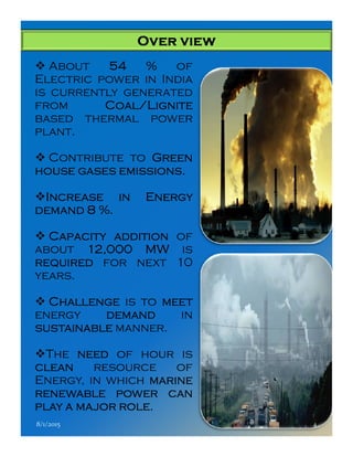 Over viewOver viewOver viewOver view
About 54545454 %%%% of
Electric power in India
is currently generated
from Coal/LigniteCoal/LigniteCoal/LigniteCoal/Lignite
based thermal power
plant.
Contribute to GreenGreenGreenGreen
househousehousehouse gasesgasesgasesgases emissionsemissionsemissionsemissions....
IncreaseIncreaseIncreaseIncrease inininin EnergyEnergyEnergyEnergy
demanddemanddemanddemand 8888 %%%%....
CapacityCapacityCapacityCapacity additionadditionadditionaddition of
about 12121212,,,,000000000000 MWMWMWMW is
requiredrequiredrequiredrequired for next 10
years.
ChallengeChallengeChallengeChallenge is to meetmeetmeetmeet
energy demanddemanddemanddemand in
sustainablesustainablesustainablesustainable manner.
The needneedneedneed of hour is
cleancleancleanclean resource of
Energy, in which marinemarinemarinemarine
renewablerenewablerenewablerenewable powerpowerpowerpower cancancancan
playplayplayplay aaaa majormajormajormajor rolerolerolerole....
8/1/2015 4
 