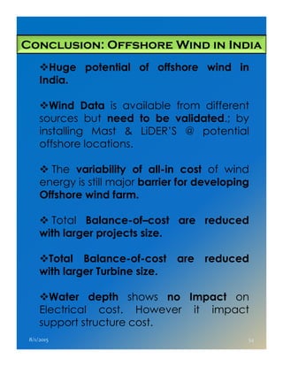 Conclusion: Offshore Wind in India
Huge potential of offshore wind in
India.
Wind Data is available from different
sources but need to be validated.; by
installing Mast & LiDER’S @ potential
offshore locations.
The variability of all-in cost of wind
energy is still major barrier for developingenergy is still major barrier for developing
Offshore wind farm.
Total Balance-of–cost are reduced
with larger projects size.
Total Balance-of-cost are reduced
with larger Turbine size.
Water depth shows no Impact on
Electrical cost. However it impact
support structure cost.
8/1/2015 54
 
