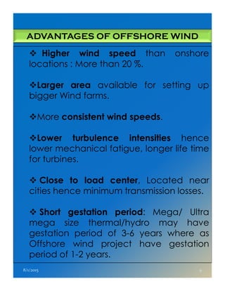 ADVANTAGES OF OFFSHORE WIND
Higher wind speed than onshore
locations : More than 20 %.
Larger area available for setting up
bigger Wind farms.
More consistent wind speeds.
Lower turbulence intensities hence
lower mechanical fatigue, longer life timelower mechanical fatigue, longer life time
for turbines.
Close to load center, Located near
cities hence minimum transmission losses.
Short gestation period: Mega/ Ultra
mega size thermal/hydro may have
gestation period of 3-6 years where as
Offshore wind project have gestation
period of 1-2 years.
8/1/2015 9
 