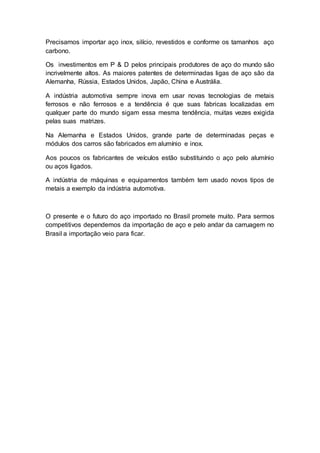 Precisamos importar aço inox, silício, revestidos e conforme os tamanhos aço
carbono.
Os investimentos em P & D pelos principais produtores de aço do mundo são
incrivelmente altos. As maiores patentes de determinadas ligas de aço são da
Alemanha, Rússia, Estados Unidos, Japão, China e Austrália.
A indústria automotiva sempre inova em usar novas tecnologias de metais
ferrosos e não ferrosos e a tendência é que suas fabricas localizadas em
qualquer parte do mundo sigam essa mesma tendência, muitas vezes exigida
pelas suas matrizes.
Na Alemanha e Estados Unidos, grande parte de determinadas peças e
módulos dos carros são fabricados em alumínio e inox.
Aos poucos os fabricantes de veículos estão substituindo o aço pelo alumínio
ou aços ligados.
A indústria de máquinas e equipamentos também tem usado novos tipos de
metais a exemplo da indústria automotiva.
O presente e o futuro do aço importado no Brasil promete muito. Para sermos
competitivos dependemos da importação de aço e pelo andar da carruagem no
Brasil a importação veio para ficar.
 