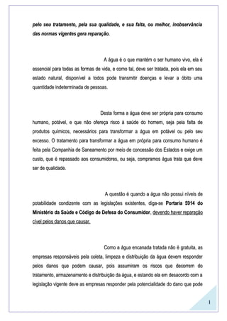 1
pelo seu tratamento, pela sua qualidade, e sua falta, ou melhor, inobservânciapelo seu tratamento, pela sua qualidade, e sua falta, ou melhor, inobservância
das normas vigentes gera reparação.das normas vigentes gera reparação.
A água é o que mantém o ser humano vivo, ela éA água é o que mantém o ser humano vivo, ela é
essencial para todas as formas de vida, e como tal, deve ser tratada, pois ela em seuessencial para todas as formas de vida, e como tal, deve ser tratada, pois ela em seu
estado natural, disponível a todos pode transmitir doenças e levar a óbito umaestado natural, disponível a todos pode transmitir doenças e levar a óbito uma
quantidade indeterminada de pessoas.quantidade indeterminada de pessoas.
Desta forma a água deve ser própria para consumoDesta forma a água deve ser própria para consumo
humano, potável, e que não ofereça risco à saúde do homem, seja pela falta dehumano, potável, e que não ofereça risco à saúde do homem, seja pela falta de
produtos químicos, necessários para transformar a água em potável ou pelo seuprodutos químicos, necessários para transformar a água em potável ou pelo seu
excesso. O tratamento para transformar a água em própria para consumo humano éexcesso. O tratamento para transformar a água em própria para consumo humano é
feita pela Companhia de Saneamento por meio de concessão dos Estados e exige umfeita pela Companhia de Saneamento por meio de concessão dos Estados e exige um
custo, que é repassado aos consumidores, ou seja, compramos água trata que devecusto, que é repassado aos consumidores, ou seja, compramos água trata que deve
ser de qualidade.ser de qualidade.
A questão é quando a água não possui níveis deA questão é quando a água não possui níveis de
potabilidade condizente com as legislações existentes, diga-sepotabilidade condizente com as legislações existentes, diga-se Portaria 5914 doPortaria 5914 do
Ministério da Saúde e Código de Defesa do ConsumidorMinistério da Saúde e Código de Defesa do Consumidor,, devendo haver reparaçãodevendo haver reparação
cível pelos danos que causar.cível pelos danos que causar.
Como a água encanada tratada não é gratuita, asComo a água encanada tratada não é gratuita, as
empresas responsáveis pela coleta, limpeza e distribuição da água devem responderempresas responsáveis pela coleta, limpeza e distribuição da água devem responder
pelos danos que podem causar, pois assumiram os riscos que decorrem dopelos danos que podem causar, pois assumiram os riscos que decorrem do
tratamento, armazenamento e distribuição da água, e estando ela em desacordo com atratamento, armazenamento e distribuição da água, e estando ela em desacordo com a
legislação vigente deve as empresas responder pela potencialidade do dano que podelegislação vigente deve as empresas responder pela potencialidade do dano que pode
 
