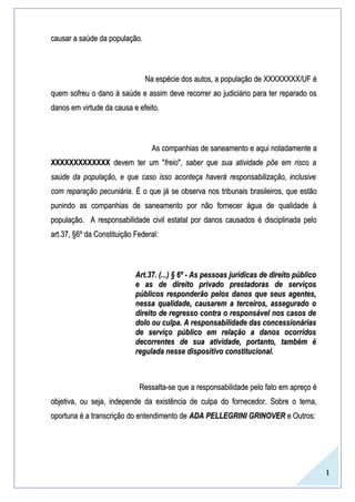 1
causar a saúde da população.causar a saúde da população.
Na espécie dos autos, a população de XXXXXXXX/UF éNa espécie dos autos, a população de XXXXXXXX/UF é
quem sofreu o dano à saúde e assim deve recorrer ao judiciário para ter reparado osquem sofreu o dano à saúde e assim deve recorrer ao judiciário para ter reparado os
danos em virtude da causa e efeito.danos em virtude da causa e efeito.
As companhias de saneamento e aqui notadamente aAs companhias de saneamento e aqui notadamente a
XXXXXXXXXXXXXXXXXXXXXXXXXX devem ter um "devem ter um "freiofreio",", saber que sua atividade põe em risco asaber que sua atividade põe em risco a
saúde da população, e que caso isso aconteça haverá responsabilização, inclusivesaúde da população, e que caso isso aconteça haverá responsabilização, inclusive
com reparação pecuniáriacom reparação pecuniária. É o que já se observa nos tribunais brasileiros, que estão. É o que já se observa nos tribunais brasileiros, que estão
punindo as companhias de saneamento por não fornecer água de qualidade àpunindo as companhias de saneamento por não fornecer água de qualidade à
população. A responsabilidade civil estatal por danos causados é disciplinada pelopopulação. A responsabilidade civil estatal por danos causados é disciplinada pelo
art.37, §6º da Constituição Federal:art.37, §6º da Constituição Federal:
Art.37. (...) § 6º - As pessoas jurídicas de direito públicoArt.37. (...) § 6º - As pessoas jurídicas de direito público
e as de direito privado prestadoras de serviçose as de direito privado prestadoras de serviços
públicos responderão pelos danos que seus agentes,públicos responderão pelos danos que seus agentes,
nessa qualidade, causarem a terceiros, assegurado onessa qualidade, causarem a terceiros, assegurado o
direito de regresso contra o responsável nos casos dedireito de regresso contra o responsável nos casos de
dolo ou culpa. A responsabilidade das concessionáriasdolo ou culpa. A responsabilidade das concessionárias
de serviço público em relação a danos ocorridosde serviço público em relação a danos ocorridos
decorrentes de sua atividade, portanto, também édecorrentes de sua atividade, portanto, também é
regulada nesse dispositivo constitucional.regulada nesse dispositivo constitucional.
Ressalta-se que a responsabilidade pelo fato em apreço éRessalta-se que a responsabilidade pelo fato em apreço é
objetiva, ou seja, independe da existência de culpa do fornecedor. Sobre o tema,objetiva, ou seja, independe da existência de culpa do fornecedor. Sobre o tema,
oportuna é a transcrição do entendimento deoportuna é a transcrição do entendimento de ADA PELLEGRINI GRINOVERADA PELLEGRINI GRINOVER e Outros:e Outros:
 