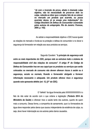 1
““Já com a inversão da prova, aliada à chamada culpaJá com a inversão da prova, aliada à chamada culpa
objetiva, não há necessidade de provar-se dolo ouobjetiva, não há necessidade de provar-se dolo ou
culpa, valendo-se dizer que o simples fato de se colocarculpa, valendo-se dizer que o simples fato de se colocar
no mercado um produto que acarrete, ou possano mercado um produto que acarrete, ou possa
acarretar danos, já se enseja uma indenização” (In:acarretar danos, já se enseja uma indenização” (In:
Código Brasileiro de Defesa do Consumidor comentadoCódigo Brasileiro de Defesa do Consumidor comentado
pelos autores do anteprojeto. Rio de Janeiro: Forense,pelos autores do anteprojeto. Rio de Janeiro: Forense,
2004. p. 142).2004. p. 142).
AoAo adotaradotar a responsabilidadea responsabilidade objetivaobjetiva o CDC busca igualaro CDC busca igualar
as relações do mercado e funda-se na proteção e defesa do consumidor e no dever eas relações do mercado e funda-se na proteção e defesa do consumidor e no dever e
segurança do fornecedor em relação aos seus produtos se serviços.segurança do fornecedor em relação aos seus produtos se serviços.
Segundo Cavalieri:Segundo Cavalieri: "o princípio da segurança está"o princípio da segurança está
entre os mais importantes do CDC, porque nele se estrutura todo o sistema deentre os mais importantes do CDC, porque nele se estrutura todo o sistema de
responsabilidade civil das relações de consumo". O artigoresponsabilidade civil das relações de consumo". O artigo 8°8° do Código dedo Código de
Defesa do Consumidor traz em seu caput que os produtos ou serviços que serãoDefesa do Consumidor traz em seu caput que os produtos ou serviços que serão
colocados no mercado de consumo não devem oferecer riscos à saúde ou àcolocados no mercado de consumo não devem oferecer riscos à saúde ou à
segurança, exceto os normais, ficando o fornecedor obrigado a fornecersegurança, exceto os normais, ficando o fornecedor obrigado a fornecer
informação necessária e adequada. Um produto oferece risco à segurançainformação necessária e adequada. Um produto oferece risco à segurança
quando este apresenta defeito (art.quando este apresenta defeito (art. 12, §1°12, §1° do CDC).do CDC).
O "defeito" da água fornecida pela XXXXXXXXXXXX é oO "defeito" da água fornecida pela XXXXXXXXXXXX é o
fato de não estar de acordo com o que ordena a legislação (fato de não estar de acordo com o que ordena a legislação (Portaria 2914 doPortaria 2914 do
Ministério da SaúdeMinistério da Saúde) e oferecer risco a saúde tanto dos autores, quanto de quem) e oferecer risco a saúde tanto dos autores, quanto de quem
mais a consumiu. Dessa forma, a companhia de saneamento, que é a fornecedora demais a consumiu. Dessa forma, a companhia de saneamento, que é a fornecedora de
água deve responder pelos danos que causou independente da existência de culpa, ouágua deve responder pelos danos que causou independente da existência de culpa, ou
seja, deve haver indenização ao ora autores pelos danos causados.seja, deve haver indenização ao ora autores pelos danos causados.
 