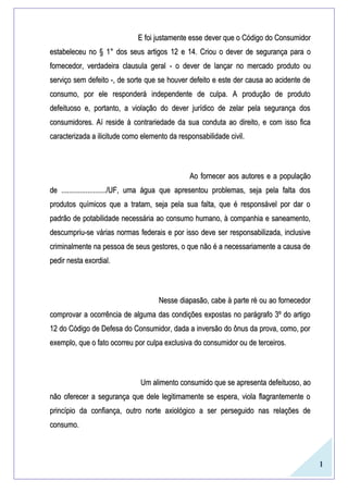 1
E foi justamente esse dever que o Código do ConsumidorE foi justamente esse dever que o Código do Consumidor
estabeleceu no §estabeleceu no § 1°1° dos seus artigosdos seus artigos 1212 ee 14.14. Criou o dever de segurança para oCriou o dever de segurança para o
fornecedor, verdadeira clausula geralfornecedor, verdadeira clausula geral -- o dever de lançar no mercado produto ouo dever de lançar no mercado produto ou
serviço sem defeito -, de sorte que se houver defeito e este der causa ao acidente deserviço sem defeito -, de sorte que se houver defeito e este der causa ao acidente de
consumo, por ele responderá independente de culpa. A produção de produtoconsumo, por ele responderá independente de culpa. A produção de produto
defeituoso e, portanto, a violação do dever jurídico de zelar pela segurança dosdefeituoso e, portanto, a violação do dever jurídico de zelar pela segurança dos
consumidores. Aí reside à contrariedade da sua conduta ao direito, e com isso ficaconsumidores. Aí reside à contrariedade da sua conduta ao direito, e com isso fica
caracterizada a ilicitude como elemento da responsabilidade civil.caracterizada a ilicitude como elemento da responsabilidade civil.
Ao fornecer aos autores e a populaçãoAo fornecer aos autores e a população
de ......................../UF, uma água que apresentou problemas, seja pela falta dosde ......................../UF, uma água que apresentou problemas, seja pela falta dos
produtos químicos que a tratam, seja pela sua falta, que é responsável por dar oprodutos químicos que a tratam, seja pela sua falta, que é responsável por dar o
padrão de potabilidade necessária ao consumo humano, à companhia e saneamento,padrão de potabilidade necessária ao consumo humano, à companhia e saneamento,
descumpriu-se várias normas federais e por isso deve ser responsabilizada, inclusivedescumpriu-se várias normas federais e por isso deve ser responsabilizada, inclusive
criminalmente na pessoa de seus gestores, o que não é a necessariamente a causa decriminalmente na pessoa de seus gestores, o que não é a necessariamente a causa de
pedir nesta exordial.pedir nesta exordial.
Nesse diapasão, cabe à parte ré ou ao fornecedorNesse diapasão, cabe à parte ré ou ao fornecedor
comprovar a ocorrência de alguma das condições expostas no parágrafo 3º do artigocomprovar a ocorrência de alguma das condições expostas no parágrafo 3º do artigo
12 do Código de Defesa do Consumidor, dada a inversão do ônus da prova, como, por12 do Código de Defesa do Consumidor, dada a inversão do ônus da prova, como, por
exemplo, que o fato ocorreu por culpa exclusiva do consumidor ou de terceiros.exemplo, que o fato ocorreu por culpa exclusiva do consumidor ou de terceiros.
Um alimento consumido que se apresenta defeituoso, aoUm alimento consumido que se apresenta defeituoso, ao
não oferecer a segurança que dele legitimamente se espera, viola flagrantemente onão oferecer a segurança que dele legitimamente se espera, viola flagrantemente o
princípio da confiança, outro norte axiológico a ser perseguido nas relações deprincípio da confiança, outro norte axiológico a ser perseguido nas relações de
consumo.consumo.
 