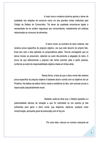 1
A mais nova e moderna doutrina aponta o dever deA mais nova e moderna doutrina aponta o dever de
qualidade nas relações de consumo como um dos grandes nortes instituídos peloqualidade nas relações de consumo como um dos grandes nortes instituídos pelo
Código de Defesa do Consumidor. Tal dever de qualidade encontra-se ligado àCódigo de Defesa do Consumidor. Tal dever de qualidade encontra-se ligado à
necessidade de se conferir segurança aos consumidores, notadamente em práticasnecessidade de se conferir segurança aos consumidores, notadamente em práticas
relacionadas ao consumo de alimentos.relacionadas ao consumo de alimentos.
O dano moral, ao contrário do dano material, nãoO dano moral, ao contrário do dano material, não
reclama prova específica do prejuízo objetivo, vez que este decorre do próprio fato.reclama prova específica do prejuízo objetivo, vez que este decorre do próprio fato.
Essa tem sido a tese aplicada na jurisprudência pátria. Tem-se consagrado que osEssa tem sido a tese aplicada na jurisprudência pátria. Tem-se consagrado que os
danos morais se presumem, cabendo ao autor tão-somente a alegação do dano. Adanos morais se presumem, cabendo ao autor tão-somente a alegação do dano. A
prova de que efetivamente o prejuízo não tenha ocorrido cabe à parte adversa,prova de que efetivamente o prejuízo não tenha ocorrido cabe à parte adversa,
conforme se extrai da responsabilidade objetiva citada em linhas atrás.conforme se extrai da responsabilidade objetiva citada em linhas atrás.
Dessa forma, a tese de que o dano moral não reclamaDessa forma, a tese de que o dano moral não reclama
prova específica do prejuízo objetivo é bastante atual e condiz com os objetivos da Leiprova específica do prejuízo objetivo é bastante atual e condiz com os objetivos da Lei
Protetiva. Na defesa da esfera íntima, basta a existência do fato, sem precisar provar aProtetiva. Na defesa da esfera íntima, basta a existência do fato, sem precisar provar a
repercussão prejudicialmente moral.repercussão prejudicialmente moral.
Destarte, pode-se dizer que, o fatídico episódio e aDestarte, pode-se dizer que, o fatídico episódio e a
potencialidade danosa da situação a que foi submetida os ora autores já sãopotencialidade danosa da situação a que foi submetida os ora autores já são
suficientes para gerar o dano moral, que dispensa, repita-se, qualquer outrasuficientes para gerar o dano moral, que dispensa, repita-se, qualquer outra
comprovação, porquanto goza de presunçãocomprovação, porquanto goza de presunção juris et de jurejuris et de jure..
Por outro lado, nota-se um número crescente dePor outro lado, nota-se um número crescente de
 