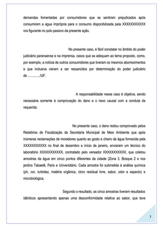 1
demandas fomentadas por consumidores que se sentiram prejudicados apósdemandas fomentadas por consumidores que se sentiram prejudicados após
consumirem a agua imprópria para o consumo disponibilizada pela XXXXXXXXXXXconsumirem a agua imprópria para o consumo disponibilizada pela XXXXXXXXXXX
ora figurante no polo passivo da presente ação.ora figurante no polo passivo da presente ação.
No presente caso, é fácil constatar no âmbito do poderNo presente caso, é fácil constatar no âmbito do poder
judiciário paranaense e na imprensa, casos que se adequam ao tema proposto, como,judiciário paranaense e na imprensa, casos que se adequam ao tema proposto, como,
por exemplo, a notícia de outros consumidores que tiveram os mesmos aborrecimentospor exemplo, a notícia de outros consumidores que tiveram os mesmos aborrecimentos
e que inclusive vieram a ser ressarcidos por determinação do poder judiciárioe que inclusive vieram a ser ressarcidos por determinação do poder judiciário
de ............../UF.de ............../UF.
A responsabilidade nesse caso é objetiva, sendoA responsabilidade nesse caso é objetiva, sendo
necessária somente à comprovação do dano e o nexo causal com a conduta danecessária somente à comprovação do dano e o nexo causal com a conduta da
requerida.requerida.
No presente caso, o dano restou comprovado pelosNo presente caso, o dano restou comprovado pelos
Relatórios de Fiscalização da Secretaria Municipal de Meio Ambiente que apósRelatórios de Fiscalização da Secretaria Municipal de Meio Ambiente que após
inúmeras reclamações de moradores quanto ao gosto e cheiro da água fornecida pelainúmeras reclamações de moradores quanto ao gosto e cheiro da água fornecida pela
XXXXXXXXXXX no final de dezembro e início de janeiro, enviaram um técnico doXXXXXXXXXXX no final de dezembro e início de janeiro, enviaram um técnico do
laboratório XXXXXXXXXXX, contratado pelo vereador XXXXXXXXXXX, que coletoulaboratório XXXXXXXXXXX, contratado pelo vereador XXXXXXXXXXX, que coletou
amostras da água em cinco pontos diferentes da cidade (Zona 3, Bosque 2 e nosamostras da água em cinco pontos diferentes da cidade (Zona 3, Bosque 2 e nos
jardins Tabaetê, Paris e Universitário. Cada amostra foi submetida à análise químicajardins Tabaetê, Paris e Universitário. Cada amostra foi submetida à análise química
(ph, cor, turbidez, matéria orgânica, cloro residual livre, sabor, odor e aspecto) e(ph, cor, turbidez, matéria orgânica, cloro residual livre, sabor, odor e aspecto) e
microbiológica.microbiológica.
Segundo o resultado, as cinco amostras tiveram resultadosSegundo o resultado, as cinco amostras tiveram resultados
idênticos apresentando apenas uma desconformidade relativa ao sabor, que teveidênticos apresentando apenas uma desconformidade relativa ao sabor, que teve
 
