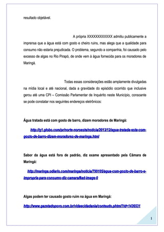 1
resultado objetável.resultado objetável.
A própria XXXXXXXXXXXX admitiu publicamente aA própria XXXXXXXXXXXX admitiu publicamente a
imprensa que a água está com gosto e cheiro ruins, mas alega que a qualidade paraimprensa que a água está com gosto e cheiro ruins, mas alega que a qualidade para
consumo não estaria prejudicada. O problema, segundo a companhia, foi causado peloconsumo não estaria prejudicada. O problema, segundo a companhia, foi causado pelo
excesso de algas no Rio Pirapó, de onde vem à água fornecida para os moradores deexcesso de algas no Rio Pirapó, de onde vem à água fornecida para os moradores de
Maringá.Maringá.
Todas essas considerações estão amplamente divulgadasTodas essas considerações estão amplamente divulgadas
na mídia local e até nacional, dada a gravidade do episódio ocorrido que inclusivena mídia local e até nacional, dada a gravidade do episódio ocorrido que inclusive
gerou até uma CPI – Comissão Parlamentar de Inquérito neste Município, consoantegerou até uma CPI – Comissão Parlamentar de Inquérito neste Município, consoante
se pode constatar nos seguintes endereços eletrônicos:se pode constatar nos seguintes endereços eletrônicos:
Água tratada está com gosto de barro, dizem moradores de Maringá:Água tratada está com gosto de barro, dizem moradores de Maringá:
http://g1.globo.com/pr/norte-noroeste/noticia/2013/12/agua-tratada-esta-com-http://g1.globo.com/pr/norte-noroeste/noticia/2013/12/agua-tratada-esta-com-
gosto-de-barro-dizem-moradores-de-maringa.htmlgosto-de-barro-dizem-moradores-de-maringa.html
Sabor da água está fora de padrão, diz exame apresentado pela Câmara deSabor da água está fora de padrão, diz exame apresentado pela Câmara de
Maringá:Maringá:
http://maringa.odiario.com/maringa/noticia/799105/agua-com-gosto-de-barro-e-http://maringa.odiario.com/maringa/noticia/799105/agua-com-gosto-de-barro-e-
impropria-para-consumo-diz-camara/#ad-image-0impropria-para-consumo-diz-camara/#ad-image-0
Algas podem ter causado gosto ruim na água em Maringá:Algas podem ter causado gosto ruim na água em Maringá:
http://www.gazetadopovo.com.br/vidaecidadania/conteudo.phtml?id=1436531http://www.gazetadopovo.com.br/vidaecidadania/conteudo.phtml?id=1436531
 