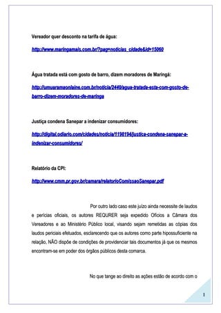 1
Vereador quer desconto na tarifa de água:Vereador quer desconto na tarifa de água:
http://www.maringamais.com.br/?pag=noticias_cidade&id=15060http://www.maringamais.com.br/?pag=noticias_cidade&id=15060
Água tratada está com gosto de barro, dizem moradores de Maringá:Água tratada está com gosto de barro, dizem moradores de Maringá:
http://umuaramaonlaine.com.br/noticia/2440/agua-tratada-esta-com-gosto-de-http://umuaramaonlaine.com.br/noticia/2440/agua-tratada-esta-com-gosto-de-
barro-dizem-moradores-de-maringabarro-dizem-moradores-de-maringa
Justiça condena Sanepar a indenizar consumidores:Justiça condena Sanepar a indenizar consumidores:
http://digital.odiario.com/cidades/noticia/1198194/justica-condena-sanepar-a-http://digital.odiario.com/cidades/noticia/1198194/justica-condena-sanepar-a-
indenizar-consumidores/indenizar-consumidores/
Relatório da CPI:Relatório da CPI:
http://www.cmm.pr.gov.br/camara/relatorioComissaoSanepar.pdfhttp://www.cmm.pr.gov.br/camara/relatorioComissaoSanepar.pdf
Por outro lado caso este juízo ainda necessite de laudosPor outro lado caso este juízo ainda necessite de laudos
e perícias oficiais, os autores REQURER seja expedido Ofícios a Câmara dose perícias oficiais, os autores REQURER seja expedido Ofícios a Câmara dos
Vereadores e ao Ministério Público local, visando sejam remetidas as cópias dosVereadores e ao Ministério Público local, visando sejam remetidas as cópias dos
laudos periciais efetuados, esclarecendo que os autores como parte hipossuficiente nalaudos periciais efetuados, esclarecendo que os autores como parte hipossuficiente na
relação, NÃO dispõe de condições de providenciar tais documentos já que os mesmosrelação, NÃO dispõe de condições de providenciar tais documentos já que os mesmos
encontram-se em poder dos órgãos públicos desta comarca.encontram-se em poder dos órgãos públicos desta comarca.
No que tange ao direito as ações estão de acordo com oNo que tange ao direito as ações estão de acordo com o
 