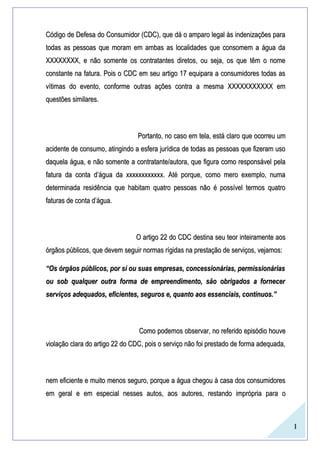 1
Código de Defesa do Consumidor (CDC), que dá o amparo legal às indenizações paraCódigo de Defesa do Consumidor (CDC), que dá o amparo legal às indenizações para
todas as pessoas que moram em ambas as localidades que consomem a água datodas as pessoas que moram em ambas as localidades que consomem a água da
XXXXXXXX, e não somente os contratantes diretos, ou seja, os que têm o nomeXXXXXXXX, e não somente os contratantes diretos, ou seja, os que têm o nome
constante na fatura. Pois o CDC em seu artigo 17 equipara a consumidores todas asconstante na fatura. Pois o CDC em seu artigo 17 equipara a consumidores todas as
vítimas do evento, conforme outras ações contra a mesma XXXXXXXXXXX emvítimas do evento, conforme outras ações contra a mesma XXXXXXXXXXX em
questões similares.questões similares.
Portanto, no caso em tela, está claro que ocorreu umPortanto, no caso em tela, está claro que ocorreu um
acidente de consumo, atingindo a esfera jurídica de todas as pessoas que fizeram usoacidente de consumo, atingindo a esfera jurídica de todas as pessoas que fizeram uso
daquela água, e não somente a contratante/autora, que figura como responsável peladaquela água, e não somente a contratante/autora, que figura como responsável pela
fatura da conta d’água da xxxxxxxxxxxx. Até porque, como mero exemplo, numafatura da conta d’água da xxxxxxxxxxxx. Até porque, como mero exemplo, numa
determinada residência que habitam quatro pessoas não é possível termos quatrodeterminada residência que habitam quatro pessoas não é possível termos quatro
faturas de conta d’água.faturas de conta d’água.
O artigo 22 do CDC destina seu teor inteiramente aosO artigo 22 do CDC destina seu teor inteiramente aos
órgãos públicos, que devem seguir normas rígidas na prestação de serviços, vejamos:órgãos públicos, que devem seguir normas rígidas na prestação de serviços, vejamos:
““Os órgãos públicos, por si ou suas empresas, concessionárias, permissionáriasOs órgãos públicos, por si ou suas empresas, concessionárias, permissionárias
ou sob qualquer outra forma de empreendimento, são obrigados a fornecerou sob qualquer outra forma de empreendimento, são obrigados a fornecer
serviços adequados, eficientes, seguros e, quanto aos essenciais, contínuos.”serviços adequados, eficientes, seguros e, quanto aos essenciais, contínuos.”
Como podemos observar, no referido episódio houveComo podemos observar, no referido episódio houve
violação clara do artigo 22 do CDC, pois o serviço não foi prestado de forma adequada,violação clara do artigo 22 do CDC, pois o serviço não foi prestado de forma adequada,
nem eficiente e muito menos seguro, porque a água chegou à casa dos consumidoresnem eficiente e muito menos seguro, porque a água chegou à casa dos consumidores
em geral e em especial nesses autos, aos autores, restando imprópria para oem geral e em especial nesses autos, aos autores, restando imprópria para o
 