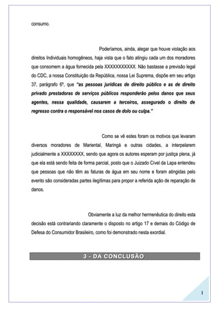 1
consumo.consumo.
Poderíamos, ainda, alegar que houve violação aosPoderíamos, ainda, alegar que houve violação aos
direitos Individuais homogêneos, haja vista que o fato atingiu cada um dos moradoresdireitos Individuais homogêneos, haja vista que o fato atingiu cada um dos moradores
que consomem a água fornecida pela XXXXXXXXXXX. Não bastasse a previsão legalque consomem a água fornecida pela XXXXXXXXXXX. Não bastasse a previsão legal
do CDC, a nossa Constituição da República, nossa Lei Suprema, dispõe em seu artigodo CDC, a nossa Constituição da República, nossa Lei Suprema, dispõe em seu artigo
37, parágrafo 6º, que37, parágrafo 6º, que “as pessoas jurídicas de direito público e as de direito“as pessoas jurídicas de direito público e as de direito
privado prestadoras de serviços públicos responderão pelos danos que seusprivado prestadoras de serviços públicos responderão pelos danos que seus
agentes, nessa qualidade, causarem a terceiros, assegurado o direito deagentes, nessa qualidade, causarem a terceiros, assegurado o direito de
regresso contra o responsável nos casos de dolo ou culpa.”regresso contra o responsável nos casos de dolo ou culpa.”
Como se vê estes foram os motivos que levaramComo se vê estes foram os motivos que levaram
diversos moradores de Mariental, Maringá e outras cidades, a interpelaremdiversos moradores de Mariental, Maringá e outras cidades, a interpelarem
judicialmente a XXXXXXXX, sendo que agora os autores esperam por justiça plena, jájudicialmente a XXXXXXXX, sendo que agora os autores esperam por justiça plena, já
que ela está sendo feita de forma parcial, posto que o Juizado Cível da Lapa entendeuque ela está sendo feita de forma parcial, posto que o Juizado Cível da Lapa entendeu
que pessoas que não têm as faturas de água em seu nome e foram atingidas peloque pessoas que não têm as faturas de água em seu nome e foram atingidas pelo
evento são consideradas partes ilegítimas para propor a referida ação de reparação deevento são consideradas partes ilegítimas para propor a referida ação de reparação de
danos.danos.
Obviamente a luz da melhor hermenêutica do direito estaObviamente a luz da melhor hermenêutica do direito esta
decisão está contrariando claramente o disposto no artigo 17 e demais do Código dedecisão está contrariando claramente o disposto no artigo 17 e demais do Código de
Defesa do Consumidor Brasileiro, como foi demonstrado nesta exordial.Defesa do Consumidor Brasileiro, como foi demonstrado nesta exordial.
3 - DA CONCLUSÃO3 - DA CONCLUSÃO
 