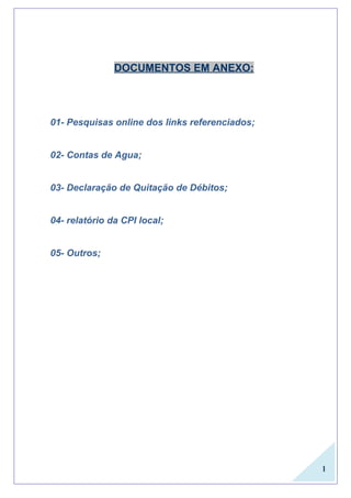 1
DOCUMENTOS EM ANEXO:
01- Pesquisas online dos links referenciados;
02- Contas de Agua;
03- Declaração de Quitação de Débitos;
04- relatório da CPI local;
05- Outros;
 