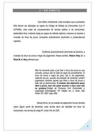 1
2 – DO DIREITO2 – DO DIREITO
Com efeito, inicialmente, insta consignar que no presenteCom efeito, inicialmente, insta consignar que no presente
feito devem ser aplicadas as regras do Código de Defesa do Consumidor (Lei nºfeito devem ser aplicadas as regras do Código de Defesa do Consumidor (Lei nº
8.078/90), visto tratar de concessionária de serviço público e de consumidor,8.078/90), visto tratar de concessionária de serviço público e de consumidor,
destinatário final, incidindo todas as regras do referido diploma, inclusive no tocante àdestinatário final, incidindo todas as regras do referido diploma, inclusive no tocante à
inversão do ônus da prova, consoante entendimento doutrinário e jurisprudencialinversão do ônus da prova, consoante entendimento doutrinário e jurisprudencial
vigentes.vigentes.
Conforme posicionamento dominante da doutrina, aConforme posicionamento dominante da doutrina, a
inversão do ônus da prova é regra de julgamento. Nesse sentido,inversão do ônus da prova é regra de julgamento. Nesse sentido, Nelson Nery JrNelson Nery Jr. e. e
Rosa M. A. NeryRosa M. A. Nery afirmam que:afirmam que:
Não há momento para o juiz fixar o ônus da prova ou suaNão há momento para o juiz fixar o ônus da prova ou sua
inversão, porque não se trata de regra de procedimento. Oinversão, porque não se trata de regra de procedimento. O
ônus da prova é regra de juízo, isto é, de julgamento,ônus da prova é regra de juízo, isto é, de julgamento,
cabendo ao juiz, quando da prolação da sentença, proferircabendo ao juiz, quando da prolação da sentença, proferir
julgamento contrário àquele que tinha o ônus da prova ejulgamento contrário àquele que tinha o ônus da prova e
dele não se desincumbiu.dele não se desincumbiu. O sistema não determina quemO sistema não determina quem
deve a prova, mas sim quem assume o risco caso nãodeve a prova, mas sim quem assume o risco caso não
se produzase produza (Código de Processo Civil Comentado e(Código de Processo Civil Comentado e
Legislação Extravagante, 10ª. edição, rev. eLegislação Extravagante, 10ª. edição, rev. e ampl., Sãoampl., São
Paulo: RT, 2007, pág. 608).Paulo: RT, 2007, pág. 608).
Dessa forma, se na ocasião do julgamento houver dúvidasDessa forma, se na ocasião do julgamento houver dúvidas
sobre algum ponto da demanda, essa dúvida deve ser decidida em favor dosobre algum ponto da demanda, essa dúvida deve ser decidida em favor do
consumidor, nos termos do artigo 6º, inciso VIII, do CDC.consumidor, nos termos do artigo 6º, inciso VIII, do CDC.
 