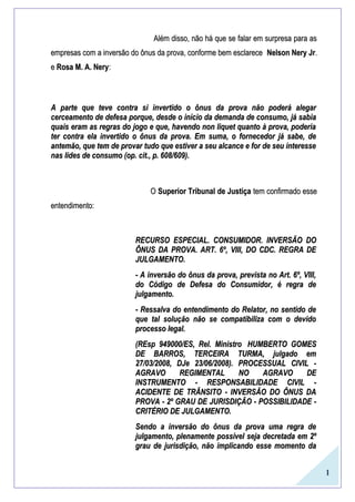 1
Além disso, não há que se falar em surpresa para asAlém disso, não há que se falar em surpresa para as
empresas com a inversão do ônus da prova, conforme bem esclareceempresas com a inversão do ônus da prova, conforme bem esclarece Nelson Nery JrNelson Nery Jr..
ee Rosa M. A. NeryRosa M. A. Nery::
A parte que teve contra si invertido o ônus da prova não poderá alegarA parte que teve contra si invertido o ônus da prova não poderá alegar
cerceamento de defesa porque, desde o início da demanda de consumo, já sabiacerceamento de defesa porque, desde o início da demanda de consumo, já sabia
quais eram as regras do jogo e que, havendo non liquet quanto à prova, poderiaquais eram as regras do jogo e que, havendo non liquet quanto à prova, poderia
ter contra ela invertido o ônus da prova. Em suma, o fornecedor já sabe, deter contra ela invertido o ônus da prova. Em suma, o fornecedor já sabe, de
antemão, que tem de provar tudo que estiver a seu alcance e for de seu interesseantemão, que tem de provar tudo que estiver a seu alcance e for de seu interesse
nas lides de consumo (op. cit., p. 608/609).nas lides de consumo (op. cit., p. 608/609).
OO Superior Tribunal de JustiçaSuperior Tribunal de Justiça tem confirmado essetem confirmado esse
entendimento:entendimento:
RECURSO ESPECIAL. CONSUMIDOR. INVERSÃO DORECURSO ESPECIAL. CONSUMIDOR. INVERSÃO DO
ÔNUS DA PROVA. ART. 6º, VIII, DO CDC. REGRA DEÔNUS DA PROVA. ART. 6º, VIII, DO CDC. REGRA DE
JULGAMENTO.JULGAMENTO.
- A inversão do ônus da prova, prevista no Art. 6º, VIII,- A inversão do ônus da prova, prevista no Art. 6º, VIII,
do Código de Defesa do Consumidor, é regra dedo Código de Defesa do Consumidor, é regra de
julgamento.julgamento.
- Ressalva do entendimento do Relator, no sentido de- Ressalva do entendimento do Relator, no sentido de
que tal solução não se compatibiliza com o devidoque tal solução não se compatibiliza com o devido
processo legal.processo legal.
(REsp 949000/ES, Rel. Ministro(REsp 949000/ES, Rel. Ministro HUMBERTO GOMESHUMBERTO GOMES
DE BARROS, TERCEIRA TURMA, julgado emDE BARROS, TERCEIRA TURMA, julgado em
27/03/2008, DJe 23/06/2008). PROCESSUAL CIVIL -27/03/2008, DJe 23/06/2008). PROCESSUAL CIVIL -
AGRAVO REGIMENTAL NO AGRAVO DEAGRAVO REGIMENTAL NO AGRAVO DE
INSTRUMENTO - RESPONSABILIDADE CIVIL -INSTRUMENTO - RESPONSABILIDADE CIVIL -
ACIDENTE DE TRÂNSITO - INVERSÃO DO ÔNUS DAACIDENTE DE TRÂNSITO - INVERSÃO DO ÔNUS DA
PROVA - 2º GRAU DE JURISDIÇÃO - POSSIBILIDADE -PROVA - 2º GRAU DE JURISDIÇÃO - POSSIBILIDADE -
CRITÉRIO DE JULGAMENTO.CRITÉRIO DE JULGAMENTO.
Sendo a inversão do ônus da prova uma regra deSendo a inversão do ônus da prova uma regra de
julgamento, plenamente possível seja decretada em 2ºjulgamento, plenamente possível seja decretada em 2º
grau de jurisdição, não implicando esse momento dagrau de jurisdição, não implicando esse momento da
 