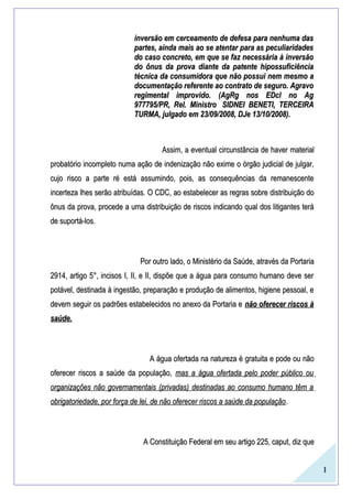 1
inversão em cerceamento de defesa para nenhuma dasinversão em cerceamento de defesa para nenhuma das
partes, ainda mais ao se atentar para as peculiaridadespartes, ainda mais ao se atentar para as peculiaridades
do caso concreto, em que se faz necessária à inversãodo caso concreto, em que se faz necessária à inversão
do ônus da prova diante da patente hipossuficiênciado ônus da prova diante da patente hipossuficiência
técnica da consumidora que não possui nem mesmo atécnica da consumidora que não possui nem mesmo a
documentação referente ao contrato de seguro. Agravodocumentação referente ao contrato de seguro. Agravo
regimental improvido. (AgRg nos EDcl no Agregimental improvido. (AgRg nos EDcl no Ag
977795/PR, Rel. Ministro977795/PR, Rel. Ministro SIDNEI BENETI, TERCEIRASIDNEI BENETI, TERCEIRA
TURMA, julgado em 23/09/2008, DJe 13/10/2008).TURMA, julgado em 23/09/2008, DJe 13/10/2008).
Assim, a eventual circunstância de haver materialAssim, a eventual circunstância de haver material
probatório incompleto numa ação de indenização não exime o órgão judicial de julgar,probatório incompleto numa ação de indenização não exime o órgão judicial de julgar,
cujo risco a parte ré está assumindo, pois, as consequências da remanescentecujo risco a parte ré está assumindo, pois, as consequências da remanescente
incerteza lhes serão atribuídas. O CDC, ao estabelecer as regras sobre distribuição doincerteza lhes serão atribuídas. O CDC, ao estabelecer as regras sobre distribuição do
ônus da prova, procede a uma distribuição de riscos indicando qual dos litigantes teráônus da prova, procede a uma distribuição de riscos indicando qual dos litigantes terá
de suportá-los.de suportá-los.
Por outro lado, o Ministério da Saúde, através da PortariaPor outro lado, o Ministério da Saúde, através da Portaria
2914, artigo 5°, incisos I, II, e II, dispõe que a água para consumo humano deve ser2914, artigo 5°, incisos I, II, e II, dispõe que a água para consumo humano deve ser
potável, destinada à ingestão, preparação e produção de alimentos, higiene pessoal, epotável, destinada à ingestão, preparação e produção de alimentos, higiene pessoal, e
devem seguir os padrões estabelecidos no anexo da Portaria edevem seguir os padrões estabelecidos no anexo da Portaria e não oferecer riscos ànão oferecer riscos à
saúde.saúde.
A água ofertada na natureza é gratuita e pode ou nãoA água ofertada na natureza é gratuita e pode ou não
oferecer riscos a saúde da população,oferecer riscos a saúde da população, mas a água ofertada pelo poder público oumas a água ofertada pelo poder público ou
organizações não governamentais (privadas) destinadas ao consumo humano têm aorganizações não governamentais (privadas) destinadas ao consumo humano têm a
obrigatoriedade, por força de lei, de não oferecer riscos a saúde da populaçãoobrigatoriedade, por força de lei, de não oferecer riscos a saúde da população..
A Constituição Federal em seu artigo 225, caput, diz queA Constituição Federal em seu artigo 225, caput, diz que
 