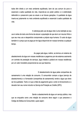 1
todos têm direito a um meio ambiente equilibrado, bem de uso comum do povo etodos têm direito a um meio ambiente equilibrado, bem de uso comum do povo e
essencial a sadia qualidade de vida, impondo-se ao poder público e à coletividadeessencial a sadia qualidade de vida, impondo-se ao poder público e à coletividade
defendê-lo e preservá-lo para as atuaisdefendê-lo e preservá-lo para as atuais e as futurase as futuras gerações.gerações. AA qualidadequalidade dada águaágua
inseriu-seinseriu-se justamente nojustamente no meiomeio ambiente equilibrado eambiente equilibrado e essencial à sadia qualidadeessencial à sadia qualidade dede
vida.vida.
A cobrança pelo uso da água não é uma restrição ao seuA cobrança pelo uso da água não é uma restrição ao seu
uso é antes de tudo uma forma de educar a população de que ela é um recurso finito euso é antes de tudo uma forma de educar a população de que ela é um recurso finito e
que seu mau uso e desperdício compromete a própria raça humana. O custo da águaque seu mau uso e desperdício compromete a própria raça humana. O custo da água
também é o preço que se paga por ter água disponível em nossas torneiras a qualquertambém é o preço que se paga por ter água disponível em nossas torneiras a qualquer
tempo.tempo.
Ao pagar pela água, melhor, ao termos um sistema deAo pagar pela água, melhor, ao termos um sistema de
abastecimento de água em nossas residências e pagarmos por ela estamos assinandoabastecimento de água em nossas residências e pagarmos por ela estamos assinando
um contrato de prestação de serviços, água tratada e potável em nossas residênciasum contrato de prestação de serviços, água tratada e potável em nossas residências
por um valor monetário proporcional ao uso que fazemos.por um valor monetário proporcional ao uso que fazemos.
O abastecimento de água pelas companhias deO abastecimento de água pelas companhias de
saneamento é uma relação de consumo. O consumidor compra a água (serviço desaneamento é uma relação de consumo. O consumidor compra a água (serviço de
abastecimento) e o fornecedor (companhias de saneamento) vende a água que deveabastecimento) e o fornecedor (companhias de saneamento) vende a água que deve
ser de qualidade. Tanto o é que a falta de pagamento gera o corte no fornecimento e oser de qualidade. Tanto o é que a falta de pagamento gera o corte no fornecimento e o
devedor tem seu nome incluído no Serviço de Proteção ao Crédito (SPC).devedor tem seu nome incluído no Serviço de Proteção ao Crédito (SPC).
Sendo o abastecimento de água um serviço público, masSendo o abastecimento de água um serviço público, mas
que se enquadra como uma relação de consumo deve seguir o que prescreve oque se enquadra como uma relação de consumo deve seguir o que prescreve o
Código de Defesa do Consumidor, quais sejam:Código de Defesa do Consumidor, quais sejam:
 