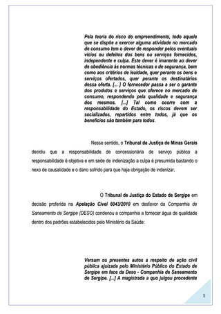 1
Pela teoria do risco do empreendimento, todo aquelePela teoria do risco do empreendimento, todo aquele
que seque se dispõe a exercer algumadispõe a exercer alguma atividadeatividade no mercadono mercado
de consumo tem o dever de responder pelos eventuaisde consumo tem o dever de responder pelos eventuais
vícios ou defeitos dos bens ou serviços fornecidos,vícios ou defeitos dos bens ou serviços fornecidos,
independente e culpa. Este dever é imanente ao deverindependente e culpa. Este dever é imanente ao dever
de obediência às normas técnicas e de segurança, bemde obediência às normas técnicas e de segurança, bem
como aos critérios de lealdade, quer perante os bens ecomo aos critérios de lealdade, quer perante os bens e
serviços ofertados, quer perante os destinatáriosserviços ofertados, quer perante os destinatários
dessa oferta. [... ] O fornecedor passa a ser o garantedessa oferta. [... ] O fornecedor passa a ser o garante
dos produtos e serviços que oferece no mercado dedos produtos e serviços que oferece no mercado de
consumo, respondendo pela qualidade e segurançaconsumo, respondendo pela qualidade e segurança
dos mesmos.dos mesmos. [...][...] Tal como ocorre com aTal como ocorre com a
responsabilidade do Estado, os riscos devem serresponsabilidade do Estado, os riscos devem ser
socializados, repartidos entre todos, já que ossocializados, repartidos entre todos, já que os
benefícios são também para todosbenefícios são também para todos..
Nesse sentido, oNesse sentido, o Tribunal de Justiça de Minas GeraisTribunal de Justiça de Minas Gerais
decidiu que a responsabilidade de concessionária de serviço público adecidiu que a responsabilidade de concessionária de serviço público a
responsabilidade é objetiva e em sede deresponsabilidade é objetiva e em sede de indenizaçãoindenização a culpa é presumida bastando oa culpa é presumida bastando o
nexo de causalidade e o dano sofrido para que haja obrigação de indenizar.nexo de causalidade e o dano sofrido para que haja obrigação de indenizar.
OO Tribunal de Justiça do Estado de SergipeTribunal de Justiça do Estado de Sergipe emem
decisão proferida nadecisão proferida na Apelação Cível 6043/2010Apelação Cível 6043/2010 em desfavor daem desfavor da Companhia deCompanhia de
Saneamento de Sergipe (DESO)Saneamento de Sergipe (DESO) condenou a companhia a fornecer água de qualidadecondenou a companhia a fornecer água de qualidade
dentro dos padrões estabelecidos pelo Ministério da Saúde:dentro dos padrões estabelecidos pelo Ministério da Saúde:
Versam os presentes autos a respeito de ação civilVersam os presentes autos a respeito de ação civil
pública ajuizada pelo Ministério Público do Estado depública ajuizada pelo Ministério Público do Estado de
Sergipe em face da Deso - Companhia de SaneamentoSergipe em face da Deso - Companhia de Saneamento
de Sergipe.de Sergipe. [...][...] A magistrada a quo julgou procedenteA magistrada a quo julgou procedente
 
