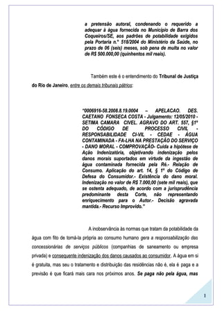 1
a pretensão autoral, condenando o requerido aa pretensão autoral, condenando o requerido a
adequar à água fornecida no Município de Barra dosadequar à água fornecida no Município de Barra dos
Coqueiros/SE, aos padrões de potabilidade exigidosCoqueiros/SE, aos padrões de potabilidade exigidos
pela Portaria n.°pela Portaria n.° 518/2004518/2004 do Ministério da Saúde, nodo Ministério da Saúde, no
prazo deprazo de 0606 (seis) meses, sob pena de multa no valor(seis) meses, sob pena de multa no valor
de R$de R$ 500.000,00500.000,00 (quinhentos mil reais).(quinhentos mil reais).
Também este é o entendimento doTambém este é o entendimento do Tribunal de JustiçaTribunal de Justiça
do Rio de Janeirodo Rio de Janeiro,, entre os demais tribunais pátriosentre os demais tribunais pátrios::
““0006916-58.2008.8.19.0004 – APELACAO. DES.0006916-58.2008.8.19.0004 – APELACAO. DES.
CAETANO FONSECA COSTA - Julgamento: 12/05/2010 -CAETANO FONSECA COSTA - Julgamento: 12/05/2010 -
SETIMA CAMARA CIVEL. AGRAVO DO ART. 557, §1ºSETIMA CAMARA CIVEL. AGRAVO DO ART. 557, §1º
DO CÓDIGO DE PROCESSO CIVIL -DO CÓDIGO DE PROCESSO CIVIL -
RESPONSABILIDADE CI-VIL - CEDAE - ÁGUARESPONSABILIDADE CI-VIL - CEDAE - ÁGUA
CONTAMINADA - FA-LHA NA PRESTAÇÃO DO SERVIÇOCONTAMINADA - FA-LHA NA PRESTAÇÃO DO SERVIÇO
- DANO MORAL - COMPROVAÇÃO- Cuida a hipótese de- DANO MORAL - COMPROVAÇÃO- Cuida a hipótese de
Ação Indenizatória, objetivando indenização pelosAção Indenizatória, objetivando indenização pelos
danos morais suportados em virtude da ingestão dedanos morais suportados em virtude da ingestão de
água contaminada fornecida pela Ré.- Relação deágua contaminada fornecida pela Ré.- Relação de
Consumo. Aplicação do art. 14, § 1º do Código deConsumo. Aplicação do art. 14, § 1º do Código de
Defesa do Consumidor.- Existência do dano moral.Defesa do Consumidor.- Existência do dano moral.
Indenização no valor de R$ 7.000,00 (sete mil reais), queIndenização no valor de R$ 7.000,00 (sete mil reais), que
se ostenta adequado, de acordo com a jurisprudênciase ostenta adequado, de acordo com a jurisprudência
predominante desta Corte, não representandopredominante desta Corte, não representando
enriquecimento para o Autor.- Decisão agravadaenriquecimento para o Autor.- Decisão agravada
mantida.- Recurso Improvido.”mantida.- Recurso Improvido.”
A inobservância às normas que tratam da potabilidade daA inobservância às normas que tratam da potabilidade da
água com fito de torná-la própria ao consumo humanoágua com fito de torná-la própria ao consumo humano gera a responsabilização dasgera a responsabilização das
concessionárias de serviços públicosconcessionárias de serviços públicos (companhias de saneamento ou empresa(companhias de saneamento ou empresa
privada) eprivada) e consequente indenização dos danos causados ao consumidorconsequente indenização dos danos causados ao consumidor. A água em si. A água em si
é gratuita, mas seu o tratamento e distribuição das residências não é, ela éé gratuita, mas seu o tratamento e distribuição das residências não é, ela é paga e apaga e a
previsão é que ficará mais cara nos próximos anos.previsão é que ficará mais cara nos próximos anos. Se paga não pela água, masSe paga não pela água, mas
 