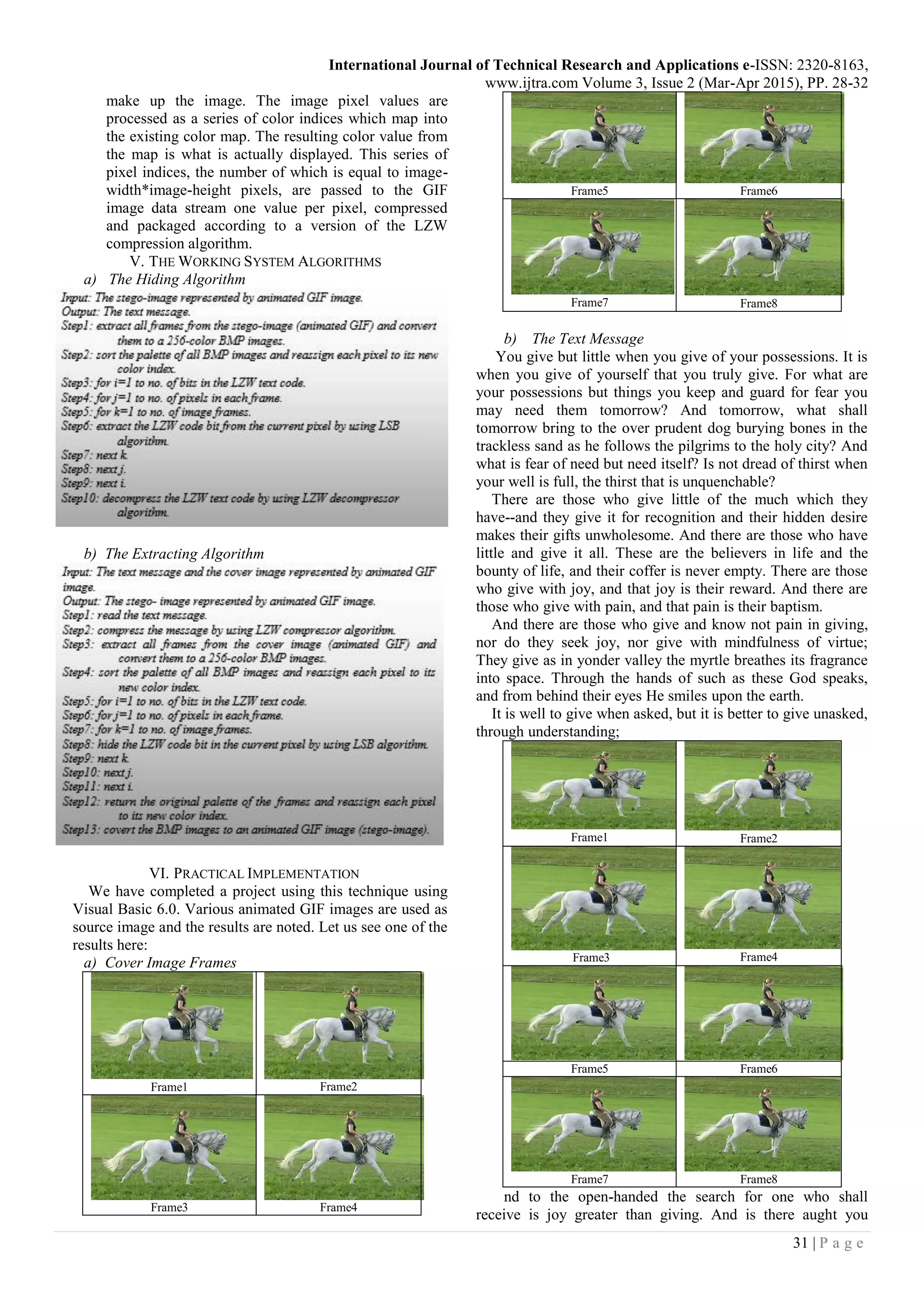International Journal of Technical Research and Applications e-ISSN: 2320-8163,
www.ijtra.com Volume 3, Issue 2 (Mar-Apr 2015), PP. 28-32
31 | P a g e
make up the image. The image pixel values are
processed as a series of color indices which map into
the existing color map. The resulting color value from
the map is what is actually displayed. This series of
pixel indices, the number of which is equal to image-
width*image-height pixels, are passed to the GIF
image data stream one value per pixel, compressed
and packaged according to a version of the LZW
compression algorithm.
V. THE WORKING SYSTEM ALGORITHMS
a) The Hiding Algorithm
b) The Extracting Algorithm
VI. PRACTICAL IMPLEMENTATION
We have completed a project using this technique using
Visual Basic 6.0. Various animated GIF images are used as
source image and the results are noted. Let us see one of the
results here:
a) Cover Image Frames
Frame1 Frame2
Frame3 Frame4
Frame5 Frame6
Frame7 Frame8
b) The Text Message
You give but little when you give of your possessions. It is
when you give of yourself that you truly give. For what are
your possessions but things you keep and guard for fear you
may need them tomorrow? And tomorrow, what shall
tomorrow bring to the over prudent dog burying bones in the
trackless sand as he follows the pilgrims to the holy city? And
what is fear of need but need itself? Is not dread of thirst when
your well is full, the thirst that is unquenchable?
There are those who give little of the much which they
have--and they give it for recognition and their hidden desire
makes their gifts unwholesome. And there are those who have
little and give it all. These are the believers in life and the
bounty of life, and their coffer is never empty. There are those
who give with joy, and that joy is their reward. And there are
those who give with pain, and that pain is their baptism.
And there are those who give and know not pain in giving,
nor do they seek joy, nor give with mindfulness of virtue;
They give as in yonder valley the myrtle breathes its fragrance
into space. Through the hands of such as these God speaks,
and from behind their eyes He smiles upon the earth.
It is well to give when asked, but it is better to give unasked,
through understanding;
Frame1 Frame2
Frame3 Frame4
Frame5 Frame6
Frame7 Frame8
nd to the open-handed the search for one who shall
receive is joy greater than giving. And is there aught you
 