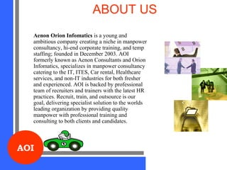 AOI
ABOUT US
Aenon Orion Infomatics is a young and
ambitious company creating a niche in manpower
consultancy, hi-end corporate training, and temp
staffing; founded in December 2003. AOI
formerly known as Aenon Consultants and Orion
Infomatics, specializes in manpower consultancy
catering to the IT, ITES, Car rental, Healthcare
services, and non-IT industries for both fresher
and experienced. AOI is backed by professional
team of recruiters and trainers with the latest HR
practices. Recruit, train, and outsource is our
goal, delivering specialist solution to the worlds
leading organization by providing quality
manpower with professional training and
consulting to both clients and candidates.
 