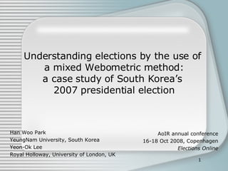 Understanding elections by the use of  a mixed Webometric method: a case study of South Korea’s  2007 presidential election Han Woo Park YeungNam University, South Korea Yeon-Ok Lee Royal Holloway, University of London, UK AoIR annual conference 16-18 Oct 2008, Copenhagen Elections Online 