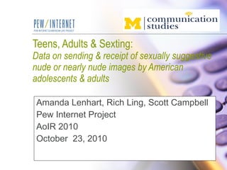 Teens, Adults & Sexting:  Data on sending & receipt of sexually suggestive nude or nearly nude images by American adolescents & adults Amanda Lenhart, Rich Ling, Scott Campbell Pew Internet Project AoIR 2010 October  23, 2010 