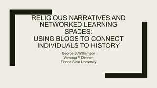 RELIGIOUS NARRATIVES AND
NETWORKED LEARNING
SPACES:
USING BLOGS TO CONNECT
INDIVIDUALS TO HISTORY
George S. Williamson
Vanessa P. Dennen
Florida State University
 